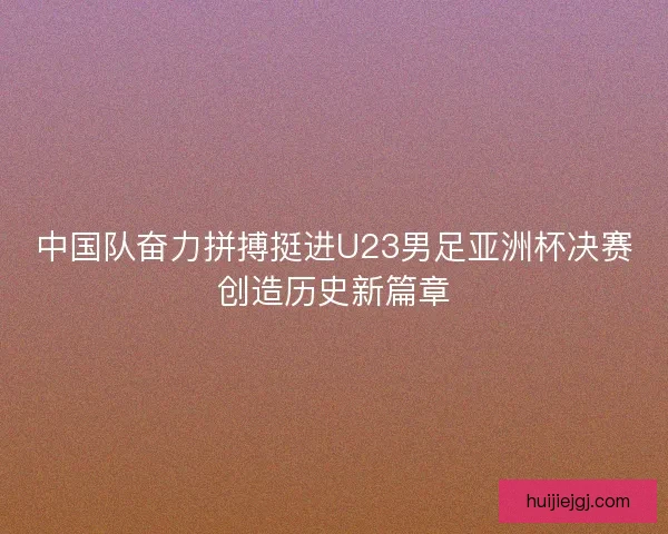 中国队奋力拼搏挺进U23男足亚洲杯决赛创造历史新篇章
