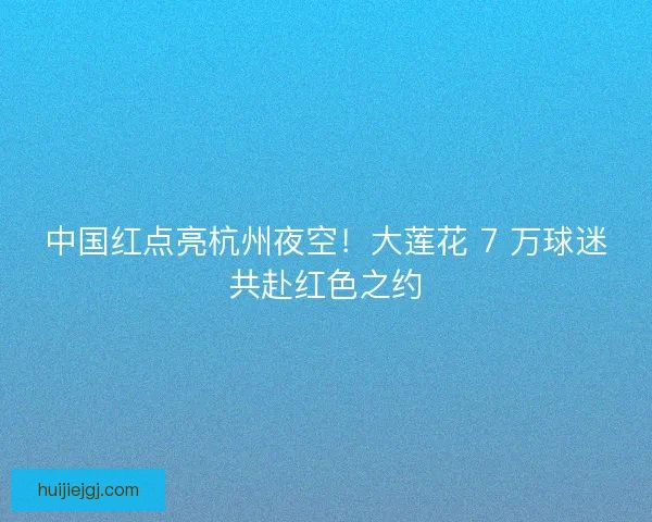 中国红点亮杭州夜空！大莲花 7 万球迷共赴红色之约