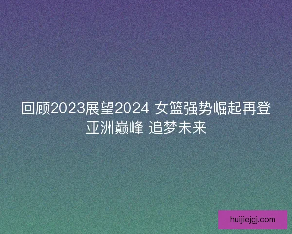 回顾2023展望2024 女篮强势崛起再登亚洲巅峰 追梦未来