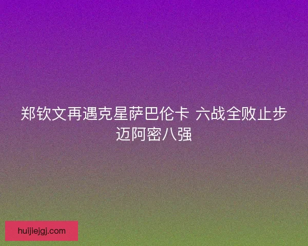 郑钦文再遇克星萨巴伦卡 六战全败止步迈阿密八强