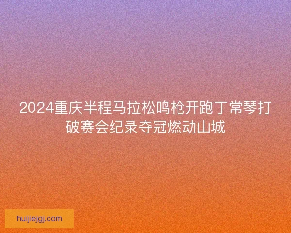 2024重庆半程马拉松鸣枪开跑丁常琴打破赛会纪录夺冠燃动山城