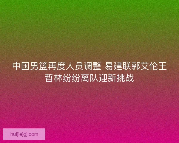 中国男篮再度人员调整 易建联郭艾伦王哲林纷纷离队迎新挑战
