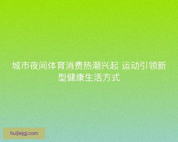 城市夜间体育消费热潮兴起 运动引领新型健康生活方式
