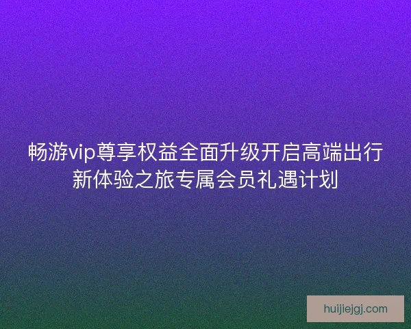 畅游vip尊享权益全面升级开启高端出行新体验之旅专属会员礼遇计划