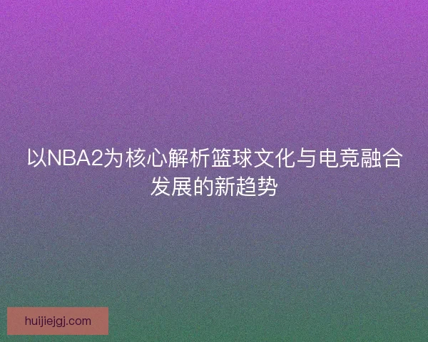 以NBA2为核心解析篮球文化与电竞融合发展的新趋势