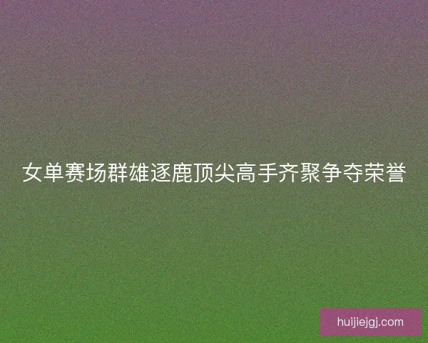 女单赛场群雄逐鹿顶尖高手齐聚争夺荣誉