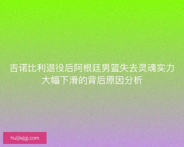 吉诺比利退役后阿根廷男篮失去灵魂实力大幅下滑的背后原因分析