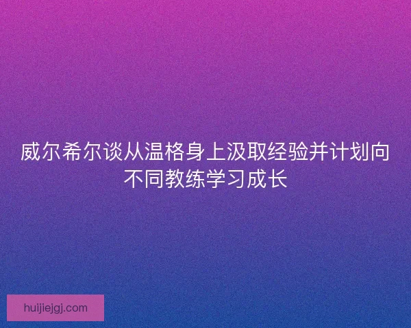 威尔希尔谈从温格身上汲取经验并计划向不同教练学习成长