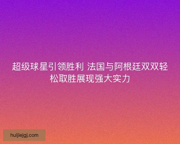 超级球星引领胜利 法国与阿根廷双双轻松取胜展现强大实力