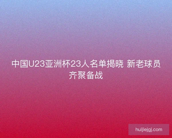 中国U23亚洲杯23人名单揭晓 新老球员齐聚备战
