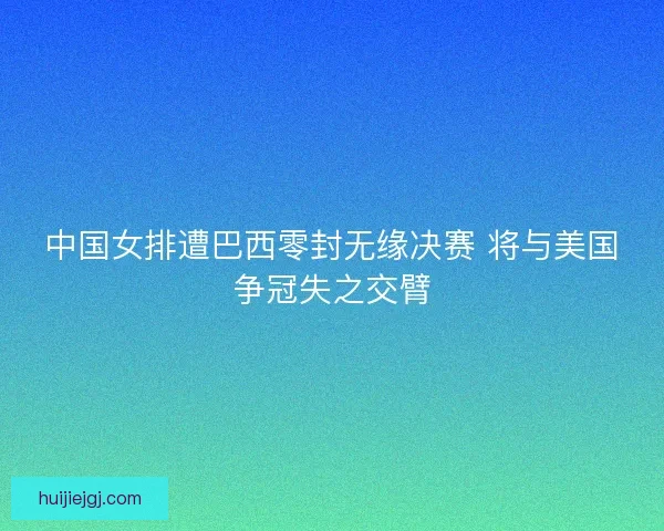中国女排遭巴西零封无缘决赛 将与美国争冠失之交臂