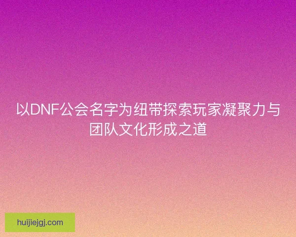 以DNF公会名字为纽带探索玩家凝聚力与团队文化形成之道