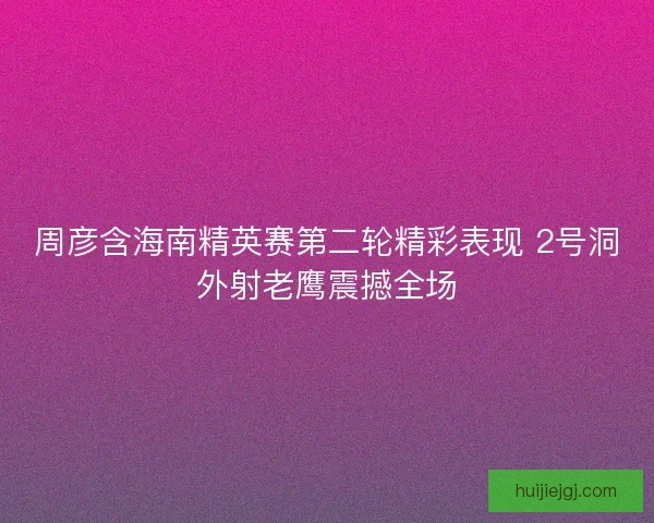 周彦含海南精英赛第二轮精彩表现 2号洞外射老鹰震撼全场
