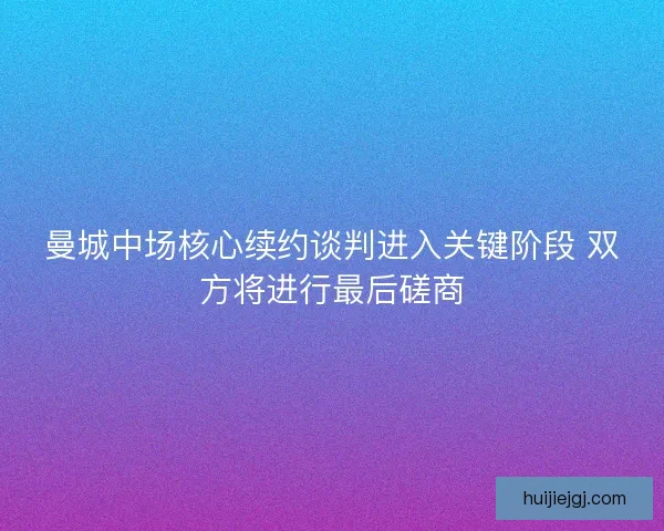 曼城中场核心续约谈判进入关键阶段 双方将进行最后磋商